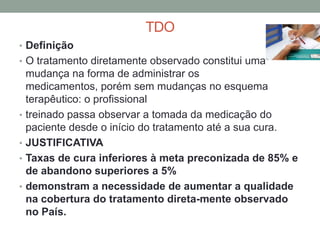 TDO
• Definição
• O tratamento diretamente observado constitui uma
    mudança na forma de administrar os
    medicamentos, porém sem mudanças no esquema
    terapêutico: o profissional
•   treinado passa observar a tomada da medicação do
    paciente desde o início do tratamento até a sua cura.
•   JUSTIFICATIVA
•   Taxas de cura inferiores à meta preconizada de 85% e
    de abandono superiores a 5%
•   demonstram a necessidade de aumentar a qualidade
    na cobertura do tratamento direta-mente observado
    no País.
 