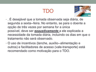 TDO
• . É desejável que a tomada observada seja diária, de
  segunda a sexta--feira. No entanto, se para o doente a
  opção de três vezes por semana for a única
  possível, deve ser exaustivamente a ele explicada a
  necessidade da tomada diária, incluindo os dias em que o
  tratamento não será observado.
• O uso de incentivos (lanche, auxílio--alimentação e
  outros) e facilitadores de acesso (vale-transporte) está
  recomendado como motivação para o TDO.
 