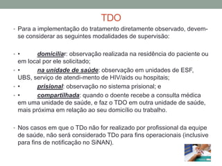 TDO
• Para a implementação do tratamento diretamente observado, devem-
  se considerar as seguintes modalidades de supervisão:

• •      domiciliar: observação realizada na residência do paciente ou
  em local por ele solicitado;
• •      na unidade de saúde: observação em unidades de ESF,
  UBS, serviço de atendi-mento de HIV/aids ou hospitais;
• •      prisional: observação no sistema prisional; e
• •      compartilhada: quando o doente recebe a consulta médica
  em uma unidade de saúde, e faz o TDO em outra unidade de saúde,
  mais próxima em relação ao seu domicílio ou trabalho.

• Nos casos em que o TDo não for realizado por profissional da equipe
  de saúde, não será considerado TDo para fins operacionais (inclusive
  para fins de notificação no SiNAN).
 