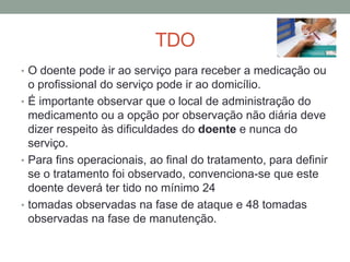 TDO
• O doente pode ir ao serviço para receber a medicação ou
  o profissional do serviço pode ir ao domicílio.
• É importante observar que o local de administração do
  medicamento ou a opção por observação não diária deve
  dizer respeito às dificuldades do doente e nunca do
  serviço.
• Para fins operacionais, ao final do tratamento, para definir
  se o tratamento foi observado, convenciona-se que este
  doente deverá ter tido no mínimo 24
• tomadas observadas na fase de ataque e 48 tomadas
  observadas na fase de manutenção.
 