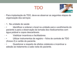 TDO
• Para implantação do TDO, deve-se observar as seguintes etapas de
  organização dos serviços:

• 1. Na unidade de saúde
• •      Identificar e ordenar o local na unidade para o acolhimento do
  paciente e para a observação da tomada dos medicamentos com
  água potável e copos descartáveis.
• •      Viabilizar incentivos e facilitadores.
• •      Utilizar instrumentos de registro – ficha de controle de TDO
  (Anexo 2) e cartão do paciente.
• •      Questionar a respeito de efeitos colaterais e incentivar a
  adesão ao tratamento a cada visita do paciente.
 