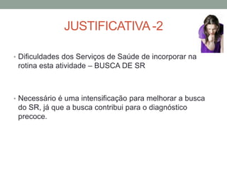 JUSTIFICATIVA -2

• Dificuldades dos Serviços de Saúde de incorporar na
 rotina esta atividade – BUSCA DE SR



• Necessário é uma intensificação para melhorar a busca
 do SR, já que a busca contribui para o diagnóstico
 precoce.
 