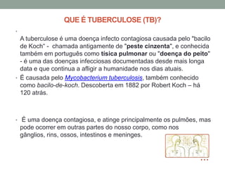 QUE É TUBERCULOSE (TB)?
•
  A tuberculose é uma doença infecto contagiosa causada pelo "bacilo
  de Koch“ - chamada antigamente de "peste cinzenta", e conhecida
  também em português como tísica pulmonar ou "doença do peito"
  - é uma das doenças infecciosas documentadas desde mais longa
  data e que continua a afligir a humanidade nos dias atuais.
• É causada pelo Mycobacterium tuberculosis, também conhecido
  como bacilo-de-koch. Descoberta em 1882 por Robert Koch – há
  120 atrás.



• É uma doença contagiosa, e atinge principalmente os pulmões, mas
    pode ocorrer em outras partes do nosso corpo, como nos
    gânglios, rins, ossos, intestinos e meninges.
 