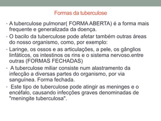 Formas da tuberculose
• A tuberculose pulmonar( FORMA ABERTA) é a forma mais
    frequente e generalizada da doença.
•   O bacilo da tuberculose pode afetar também outras áreas
    do nosso organismo, como, por exemplo:
•   Laringe, os ossos e as articulações, a pele, os gânglios
    linfáticos, os intestinos os rins e o sistema nervoso.entre
    outras (FORMAS FECHADAS)
•    A tuberculose miliar consiste num alastramento da
    infecção a diversas partes do organismo, por via
    sanguínea. Forma fechada.
•    Este tipo de tuberculose pode atingir as meninges e o
    encéfalo, causando infecções graves denominadas de
    "meningite tuberculosa".
 