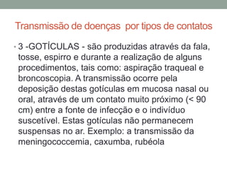 Transmissão de doenças por tipos de contatos
• 3 -GOTÍCULAS - são produzidas através da fala,
 tosse, espirro e durante a realização de alguns
 procedimentos, tais como: aspiração traqueal e
 broncoscopia. A transmissão ocorre pela
 deposição destas gotículas em mucosa nasal ou
 oral, através de um contato muito próximo (< 90
 cm) entre a fonte de infecção e o indivíduo
 suscetível. Estas gotículas não permanecem
 suspensas no ar. Exemplo: a transmissão da
 meningococcemia, caxumba, rubéola
 