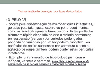 Transmissão de doenças por tipos de contatos

• 3 -PELO AR –
• ocorre pela disseminação de micropartículas infectantes,
  geradas pela fala, tosse, espirro ou por procedimentos
  como aspiração traqueal e broncoscopia. Estas partículas
  alcançam rápida dispersão no ar e a maioria permanece
  em suspensão (aerosol) por períodos prolongados,
  podendo ser inaladas por um hospedeiro suscetível. As
  partículas de poeira suspensas por varredura a seco ou
  agitação de roupa também podem conter estas partículas
  infectantes.
• Exemplo: a transmissão de tuberculose pulmonar e
  laríngea, varicela e sarampo. A bactéria da tuberculose pode
 permanecer no ar por um pequeno a moderado período de tempo
 