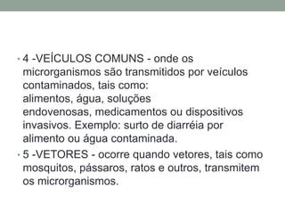 • 4 -VEÍCULOS COMUNS - onde os
  microrganismos são transmitidos por veículos
  contaminados, tais como:
  alimentos, água, soluções
  endovenosas, medicamentos ou dispositivos
  invasivos. Exemplo: surto de diarréia por
  alimento ou água contaminada.
• 5 -VETORES - ocorre quando vetores, tais como
  mosquitos, pássaros, ratos e outros, transmitem
  os microrganismos.
 