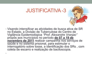 JUSTIFICATIVA -3


• Visando intensificar as atividades de busca ativa de SR
    no Estado, a Divisão de Tuberculose do Centro de
    Vigilância Epidemiológica “Prof. Alexandre Vranjac”
    propôs aos municípios no período de 07 a 19 de
    novembro de 2011 realizar campanha nos serviços de
    saúde e no sistema prisional, para estimular o
    interrogatório sobre tosse, a identificação dos SRs , com
    coleta de escarro e realização de baciloscopia.
•
 