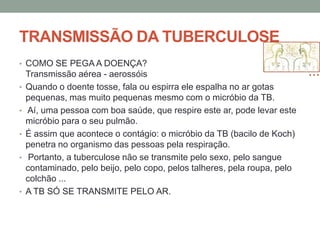 TRANSMISSÃO DA TUBERCULOSE
• COMO SE PEGA A DOENÇA?
    Transmissão aérea - aerossóis
•   Quando o doente tosse, fala ou espirra ele espalha no ar gotas
    pequenas, mas muito pequenas mesmo com o micróbio da TB.
•   Aí, uma pessoa com boa saúde, que respire este ar, pode levar este
    micróbio para o seu pulmão.
•   É assim que acontece o contágio: o micróbio da TB (bacilo de Koch)
    penetra no organismo das pessoas pela respiração.
•    Portanto, a tuberculose não se transmite pelo sexo, pelo sangue
    contaminado, pelo beijo, pelo copo, pelos talheres, pela roupa, pelo
    colchão ...
•   A TB SÓ SE TRANSMITE PELO AR.
 