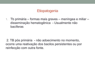 Etiopatogenia

1. Tb primária – formas mais graves – meníngea e miliar –
   disseminação hematogênica - Usualmente não
   bacíferas



 2. TB pós primária - não adoecimento no momento,
ocorre uma reativação dos bacilos persistentes ou por
reinfecção com outra fonte.
 