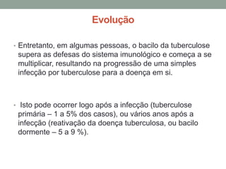 Evolução

• Entretanto, em algumas pessoas, o bacilo da tuberculose
 supera as defesas do sistema imunológico e começa a se
 multiplicar, resultando na progressão de uma simples
 infecção por tuberculose para a doença em si.



• Isto pode ocorrer logo após a infecção (tuberculose
 primária – 1 a 5% dos casos), ou vários anos após a
 infecção (reativação da doença tuberculosa, ou bacilo
 dormente – 5 a 9 %).
 