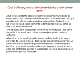 Qual a diferença entre tuberculose latente e tuberculose
                           ativa?
• A tuberculose latente acontece quando o sistema imunológico do
  corpo forma uma parede à volta da bactéria da tuberculose, pelo que
  esta bactéria não se pode multiplicar ou espalhar. Os bacilos da
  tuberculose estão essencialmente “adormecidos” no seu corpo se
  tiver a tuberculose latente.
• Uma pessoa com tuberculose latente não é contagiosa (não pode
  transmitir a tuberculose a outras pessoas) e não tem nenhuns
  sintomas.
• A bactéria da tuberculose pode manter-se latente durante longos
  períodos de tempo (ou seja, desde anos até ao final da sua vida). A
  tuberculose ativa acontece quando o corpo não pode combater a
  bactéria da tuberculose adequadamente. A pessoa tem sintomas e
  pode ser contagiosa quando a tuberculose infecta a garganta ou os
  pulmões e a pessoa tem tosse.
 