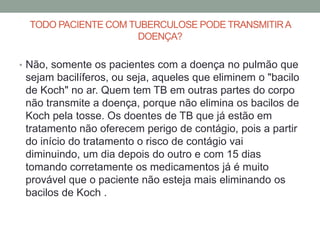 TODO PACIENTE COM TUBERCULOSE PODE TRANSMITIR A
                      DOENÇA?

• Não, somente os pacientes com a doença no pulmão que
 sejam bacilíferos, ou seja, aqueles que eliminem o "bacilo
 de Koch" no ar. Quem tem TB em outras partes do corpo
 não transmite a doença, porque não elimina os bacilos de
 Koch pela tosse. Os doentes de TB que já estão em
 tratamento não oferecem perigo de contágio, pois a partir
 do início do tratamento o risco de contágio vai
 diminuindo, um dia depois do outro e com 15 dias
 tomando corretamente os medicamentos já é muito
 provável que o paciente não esteja mais eliminando os
 bacilos de Koch .
 