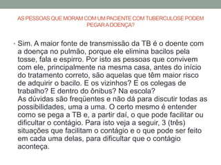 AS PESSOAS QUE MORAM COM UM PACIENTE COM TUBERCULOSE PODEM
                       PEGAR A DOENÇA?


• Sim. A maior fonte de transmissão da TB é o doente com
 a doença no pulmão, porque ele elimina bacilos pela
 tosse, fala e espirro. Por isto as pessoas que convivem
 com ele, principalmente na mesma casa, antes do início
 do tratamento correto, são aquelas que têm maior risco
 de adquirir o bacilo. E os vizinhos? E os colegas de
 trabalho? E dentro do ônibus? Na escola?
 As dúvidas são freqüentes e não dá para discutir todas as
 possibilidades, uma a uma. O certo mesmo é entender
 como se pega a TB e, a partir daí, o que pode facilitar ou
 dificultar o contágio. Para isto veja a seguir, 3 (três)
 situações que facilitam o contágio e o que pode ser feito
 em cada uma delas, para dificultar que o contágio
 aconteça.
 