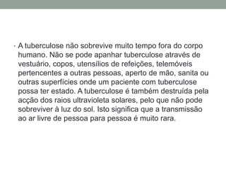 • A tuberculose não sobrevive muito tempo fora do corpo
 humano. Não se pode apanhar tuberculose através de
 vestuário, copos, utensílios de refeições, telemóveis
 pertencentes a outras pessoas, aperto de mão, sanita ou
 outras superfícies onde um paciente com tuberculose
 possa ter estado. A tuberculose é também destruída pela
 acção dos raios ultravioleta solares, pelo que não pode
 sobreviver à luz do sol. Isto significa que a transmissão
 ao ar livre de pessoa para pessoa é muito rara.
 