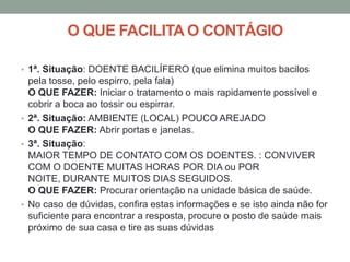 O QUE FACILITA O CONTÁGIO

• 1ª. Situação: DOENTE BACILÍFERO (que elimina muitos bacilos
  pela tosse, pelo espirro, pela fala)
  O QUE FAZER: Iniciar o tratamento o mais rapidamente possível e
  cobrir a boca ao tossir ou espirrar.
• 2ª. Situação: AMBIENTE (LOCAL) POUCO AREJADO
  O QUE FAZER: Abrir portas e janelas.
• 3ª. Situação:
  MAIOR TEMPO DE CONTATO COM OS DOENTES. : CONVIVER
  COM O DOENTE MUITAS HORAS POR DIA ou POR
  NOITE, DURANTE MUITOS DIAS SEGUIDOS.
  O QUE FAZER: Procurar orientação na unidade básica de saúde.
• No caso de dúvidas, confira estas informações e se isto ainda não for
  suficiente para encontrar a resposta, procure o posto de saúde mais
  próximo de sua casa e tire as suas dúvidas
 