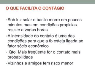 O QUE FACILITA O CONTÁGIO

• Sob luz solar o bacilo morre em poucos
  minutos mas em condições propicias
  resiste a varias horas
• A intensidade do contato é uma das
  condições para que a tb esteja ligada ao
  fator sócio econômico
• Qto. Mais freqüente for o contato mais
  probabilidade
• Vizinhos e amigos tem risco menor
 