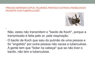 PRECISO SEPARAR COPOS, TALHERES, PRATOS E OUTROS UTENSÍLIOS DO
PACIENTE COM TUBERCULOSE?




•
  Não, estes não transmitem o "bacilo de Koch", porque a
  transmissão é feita pelo ar, pela respiração.
• O bacilo de Koch que saiu do pulmão de uma pessoa e
  foi "engolido" por outra pessoa não causa a tuberculose.
  A gente tem que "botar na cabeça" que se não tiver o
  bacilo, não tem a tuberculose.
 