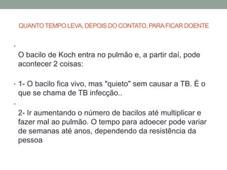 QUANTO TEMPO LEVA, DEPOIS DO CONTATO, PARA FICAR DOENTE


•
    O bacilo de Koch entra no pulmão e, a partir daí, pode
    acontecer 2 coisas:

• 1- O bacilo fica vivo, mas "quieto" sem causar a TB. É o
    que se chama de TB infecção..
•
    2- Ir aumentando o número de bacilos até multiplicar e
    fazer mal ao pulmão. O tempo para adoecer pode variar
    de semanas até anos, dependendo da resistência da
    pessoa
 