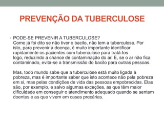 PREVENÇÃO DA TUBERCULOSE

• PODE-SE PREVENIR A TUBERCULOSE?
 Como já foi dito se não tiver o bacilo, não tem a tuberculose. Por
 isto, para prevenir a doença, é muito importante identificar
 rapidamente os pacientes com tuberculose para tratá-los
 logo, reduzindo a chance de contaminação do ar. E, se o ar não fica
 contaminado, evita-se a transmissão do bacilo para outras pessoas.

 Mas, todo mundo sabe que a tuberculose está muito ligada à
 pobreza, mas é importante saber que isto acontece não pela pobreza
 em si, mas pelas condições de vida das pessoas empobrecidas. Elas
 são, por exemplo, e salvo algumas exceções, as que têm maior
 dificuldade em conseguir o atendimento adequado quando se sentem
 doentes e as que vivem em casas precárias.
 