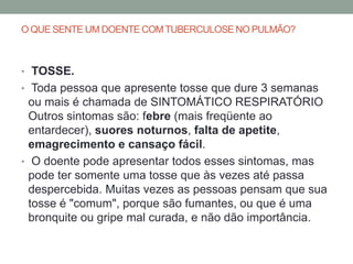 O QUE SENTE UM DOENTE COM TUBERCULOSE NO PULMÃO?



• TOSSE.
• Toda pessoa que apresente tosse que dure 3 semanas
  ou mais é chamada de SINTOMÁTICO RESPIRATÓRIO
  Outros sintomas são: febre (mais freqüente ao
  entardecer), suores noturnos, falta de apetite,
  emagrecimento e cansaço fácil.
• O doente pode apresentar todos esses sintomas, mas
  pode ter somente uma tosse que às vezes até passa
  despercebida. Muitas vezes as pessoas pensam que sua
  tosse é "comum", porque são fumantes, ou que é uma
  bronquite ou gripe mal curada, e não dão importância.
 