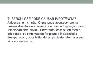 • TUBERCULOSE PODE CAUSAR IMPOTÊNCIA?
    A doença, em si, não. O que pode acontecer com a
    pessoa doente e enfraquecida é uma indisposição para o
    relacionamento sexual. Entretanto, com o tratamento
    adequado, os sintomas de fraqueza e indisposição
    desaparecem, possibilitando ao paciente retomar a sua
    vida normalmente.
•
 