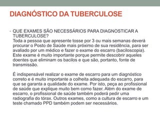 DIAGNÓSTICO DA TUBERCULOSE

• QUE EXAMES SÃO NECESSÁRIOS PARA DIAGNOSTICAR A
 TUBERCULOSE?
 Toda a pessoa que apresente tosse por 3 ou mais semanas deverá
 procurar o Posto de Saúde mais próximo de sua residência, para ser
 avaliado por um médico e fazer o exame do escarro (baciloscopia).
 Este exame é muito importante porque permite descobrir aqueles
 doentes que eliminam os bacilos e que são, portanto, fonte de
 transmissão.

 É indispensável realizar o exame de escarro para um diagnóstico
 correto e é muito importante a colheita adequada do escarro, para
 que se garanta a qualidade do exame. Por isto, peça ao profissional
 de saúde que explique muito bem como fazer. Além do exame de
 escarro, o profissional de saúde também poderá pedir uma
 radiografia do tórax. Outros exames, como a cultura de escarro e um
 teste chamado PPD também podem ser necessários.
 