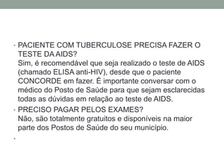 • PACIENTE COM TUBERCULOSE PRECISA FAZER O
  TESTE DA AIDS?
  Sim, é recomendável que seja realizado o teste de AIDS
  (chamado ELISA anti-HIV), desde que o paciente
  CONCORDE em fazer. É importante conversar com o
  médico do Posto de Saúde para que sejam esclarecidas
  todas as dúvidas em relação ao teste de AIDS.
• PRECISO PAGAR PELOS EXAMES?
  Não, são totalmente gratuitos e disponíveis na maior
  parte dos Postos de Saúde do seu município.
•
 