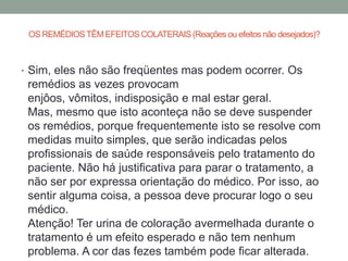 OS REMÉDIOS TÊM EFEITOS COLATERAIS (Reações ou efeitos não desejados)?



• Sim, eles não são freqüentes mas podem ocorrer. Os
 remédios as vezes provocam
 enjôos, vômitos, indisposição e mal estar geral.
 Mas, mesmo que isto aconteça não se deve suspender
 os remédios, porque frequentemente isto se resolve com
 medidas muito simples, que serão indicadas pelos
 profissionais de saúde responsáveis pelo tratamento do
 paciente. Não há justificativa para parar o tratamento, a
 não ser por expressa orientação do médico. Por isso, ao
 sentir alguma coisa, a pessoa deve procurar logo o seu
 médico.
 Atenção! Ter urina de coloração avermelhada durante o
 tratamento é um efeito esperado e não tem nenhum
 problema. A cor das fezes também pode ficar alterada.
 