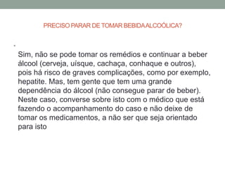 PRECISO PARAR DE TOMAR BEBIDA ALCOÓLICA?


•
    Sim, não se pode tomar os remédios e continuar a beber
    álcool (cerveja, uísque, cachaça, conhaque e outros),
    pois há risco de graves complicações, como por exemplo,
    hepatite. Mas, tem gente que tem uma grande
    dependência do álcool (não consegue parar de beber).
    Neste caso, converse sobre isto com o médico que está
    fazendo o acompanhamento do caso e não deixe de
    tomar os medicamentos, a não ser que seja orientado
    para isto
 