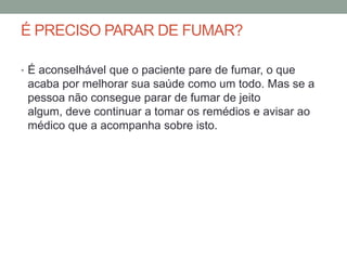 É PRECISO PARAR DE FUMAR?

• É aconselhável que o paciente pare de fumar, o que
 acaba por melhorar sua saúde como um todo. Mas se a
 pessoa não consegue parar de fumar de jeito
 algum, deve continuar a tomar os remédios e avisar ao
 médico que a acompanha sobre isto.
 