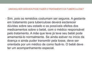 UMA MULHER GRÁVIDA PODE FAZER O TRATAMENTO DA TUBERCULOSE?



• Sim, pois os remédios costumam ser seguros. A gestante
 em tratamento para tuberculose deverá esclarecer
 dúvidas sobre seu estado e os possíveis efeitos dos
 medicamentos sobre o bebê, com o médico responsável
 pelo tratamento. A mãe que teve já teve seu bebê pode
 amamentá-lo normalmente. Se ainda estiver no início da
 doença e ainda puder transmitir pela tosse, deve ser
 orientada por um médico de como fazê-lo. O bebê deve
 ter um acompanhamento especial.
 