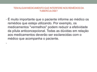 TEM ALGUM MEDICAMENTO QUE INTERFERE NOS REMÉDIOS DA
                         TUBERCULOSE?


• É muito importante que o paciente informe ao médico os
    remédios que esteja utilizando. Por exemplo, os
    medicamentos "vermelhos" podem reduzir a efetividade
    da pílula anticoncepcional. Todas as dúvidas em relação
    aos medicamentos deverão ser esclarecidas com o
    médico que acompanha o paciente.
•
 