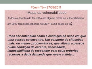 Fórum Tb – 27/09/2011
                • Mapa da vulnerabilidade
• „todos os doentes de Tb estão em alguma forma de vulnerabilidade;
 em 2010 foram descobertos no ESP 18.361 casos de tb   ;

• Pode ser entendida como a condição de risco em que
 uma pessoa se encontra. Um conjunto de situações
 mais, ou menos problemáticas, que situam a pessoa
 numa condição de carente, necessitada,
 impossibilitada de responder com seus próprios
 recursos a dada demanda que vive e a afeta...
 