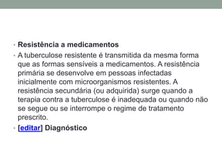 • Resistência a medicamentos
• A tuberculose resistente é transmitida da mesma forma
  que as formas sensíveis a medicamentos. A resistência
  primária se desenvolve em pessoas infectadas
  inicialmente com microorganismos resistentes. A
  resistência secundária (ou adquirida) surge quando a
  terapia contra a tuberculose é inadequada ou quando não
  se segue ou se interrompe o regime de tratamento
  prescrito.
• [editar] Diagnóstico
 