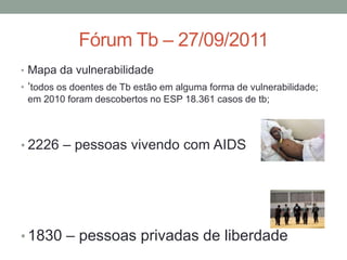 Fórum Tb – 27/09/2011
• Mapa da vulnerabilidade
• „todos os doentes de Tb estão em alguma forma de vulnerabilidade;
  em 2010 foram descobertos no ESP 18.361 casos de tb;



• 2226 – pessoas vivendo com AIDS




• 1830 – pessoas privadas de liberdade
 