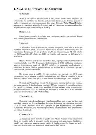 1. ANÁLISE DE SITUAÇÃO DO MERCADO
       O PRODUTO

       Wafer é um tipo de biscoito doce e fino, muito usado como adicional em
sobremesas. Ao contrário do biscoito convencional recheado no formato circular, o
wafer é retangular, um pouco mais seco e fino, leve e delicado. Wafer Mega Recheio é
o mais novo produto da Vitarella. O mesmo pode ser encontrado nos sabores chocolate,
brigadeiro e morango, em embalagens de 110g.

       DIFERENCIAL

       Possui quatro camadas de recheio, uma a mais que o wafer convencional. Possui
mais recheio que as similares concorrentes.

       MERCADO

        A Vitarella é líder de vendas nas diversas categorias, entre elas o wafer no
Nordeste. Segundo a ANIB (Associação Nacional das Indústrias de Biscoitos) ouve um
crescimento do setor, de 3% em produção e 6,5% no faturamento, de R$ 5.96 bilhões
em 2009 para R$ 6,47 bilhões em 2010 e o biscoito está presente em 98% dos lares
brasileiros.

        Há 585 fábricas distribuídas por todo o País, o parque industrial brasileiro de
biscoitos trabalha com 80% de sua capacidade instalada de 1.700 milhões de toneladas e
recebeu investimentos totais de R$ 250 milhões em expansão, modernização e
construção de novas fábricas, principalmente nas regiões Norte e Nordeste, que está
crescendo em volume consumido.

       De acordo com a ANIB, 8% dos produtos no mercado em 2010 eram
lançamentos: novos sabores, novas formulações com mais fibras e vitaminas e novos
formatos, como a monodose, que já se transformou de tendência para uma categoria.

       O estado de Pernambuco possui 3% do consumo nacional de biscoito, o estado
que mais consome é São Paulo que concentra 27% do consumo. O mercado produziu
em 2010 1.242 milhões t sendo dessa totalidade 10% de wafers a maior porcentagem é
de biscoito recheado 30%. As exportações totalizam a ordem de 54.3 mil toneladas
tendo um faturamento de US$ 100,5 milhões.

       PÚBLICO ALVO

        Os novos wafers foram lançados visando um público mais jovem, que tem mais
ansiedade e desejo por doce e chocolate. Podemos definir que são estudantes, tem entre
12 e 30 anos, possuem renda fixa (própria ou por responsáveis), são pessoas
expressivas, descoladas, que buscam algo diferente e surpreendente para apresentar no
seu círculo de amizade.

       CONCORRÊNCIA

       As marcas de maior impacto no quadro são: Pillar e Marilan como concorrentes
direto no produto wafer e no preço. Ainda na mesma prateleira, temos Bauducco e
Nestlé, com preços um pouco acima da média. A Bauducco também lançou um wafer
com mais recheio, mas com 3 camadas, não 4 como o da Vitarella.
 