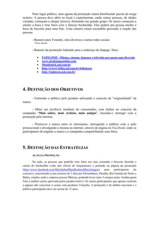Num lugar publico, uma agente da promoção estará distribuindo pacote do mega
recheio. A pessoa deve abrir no local e experimentar, então outras pessoas, de idades
variadas, começam a chegar (atores), formando um grande grupo. Os atores começam a
encher a boca e tirar fotos com o famoso bochechão. Eles pedem pra pessoa encher a
boca de biscoito para uma foto. Uma câmera estará escondida gravando a reação das
pessoas.

         - Banners para Youtube, sites diversos e outras redes sociais
           Fotos anexas


         - Banners da promoção linkando para o endereço da fanpage. Sites:

             •   PAPELPOP - Música, cinema, famosos e televisão pra quem ama diversão
             •   www.sitedejogosonline.com
             •   Mundonick.uol.com.br
             •   http://www1.folha.uol.com.br/folhateen/
             •   http://todateen.uol.com.br/




4. DEFINIÇÃO DOS OBJETIVOS
         - Estimular o público pelo produto utilizando o conceito de “originalidade” da
marca.

      - Obter um feedback imediato do consumidor, com ênfase no conceito da
campanha “Mais sabor, mais recheio, mais amigos”, fazendo-o interagir com a
promoção pela internet.

        - Promover a marca entre os internautas, interagindo o público com a ação
promocional e divulgando a mesma na internet, através de página no Facebook, onde os
participantes divulgarão a marca e a campanha compartilhando suas fotos.




5. DEFINIÇÃO DAS ESTRATÉGIAS
         AÇÃO DA PROMOÇÃO

         Na ação, as pessoas que poderão tirar fotos em casa comendo o biscoito fazendo a
careta do bochechão (vide arte oficial do lançamento) e postarão na página da promoção
(http://www.facebook.com/MaisSaborMaisRecheioMaisAmigos)               para    participarem    do
concurso, concorrendo à um cruzeiro de 3 dias por Pernambuco, Paraíba, Rio Grande do Norte e
Bahia, estados onde a empresa possui fábricas, podendo levar mais 3 amigos junto. Ganha quem
fizer a melhor careta aprovada pelos jurados (nóis!). Os outros participantes que apenas curtirem
a página irão concorrer à cestas com produtos Vitarella. A promoção é de âmbito nacional e o
público participante deve ser acima de 13 anos.
 