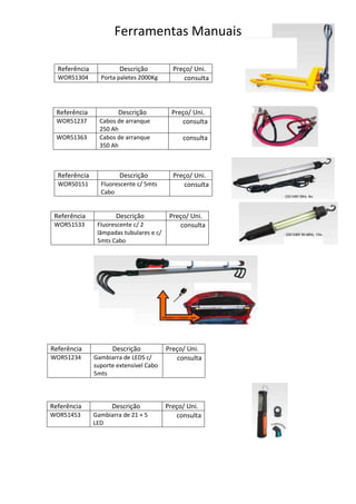 Ferramentas Manuais

  Referência            Descrição           Preço/ Uni.
  WOR51304       Porta paletes 2000Kg          consulta



 Referência            Descrição           Preço/ Uni.
 WOR51237        Cabos de arranque            consulta
                 250 Ah
 WOR51363        Cabos de arranque             consulta
                 350 Ah



  Referência            Descrição           Preço/ Uni.
  WOR50151       Fluorescente c/ 5mts          consulta
                 Cabo


 Referência           Descrição            Preço/ Uni.
 WOR51533       Fluorescente c/ 2             consulta
                lâmpadas tubulares e c/
                5mts Cabo




Referência           Descrição            Preço/ Uni.
WOR51234       Gambiarra de LEDS c/          consulta
               suporte extensível Cabo
               5mts



Referência           Descrição            Preço/ Uni.
WOR51453       Gambiarra de 21 + 5           consulta
               LED
 