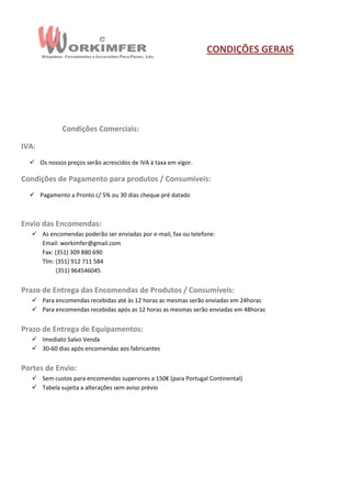 CONDIÇÕES GERAIS




             Condições Comerciais:

IVA:
   Os nossos preços serão acrescidos de IVA à taxa em vigor.

Condições de Pagamento para produtos / Consumíveis:
   Pagamento a Pronto c/ 5% ou 30 dias cheque pré datado



Envio das Encomendas:
    As encomendas poderão ser enviadas por e-mail, fax ou telefone:
     Email: workimfer@gmail.com
     Fax: (351) 309 880 690
     Tlm: (351) 912 711 584
           (351) 964546045


Prazo de Entrega das Encomendas de Produtos / Consumíveis:
    Para encomendas recebidas até às 12 horas as mesmas serão enviadas em 24horas
    Para encomendas recebidas após as 12 horas as mesmas serão enviadas em 48horas


Prazo de Entrega de Equipamentos:
    Imediato Salvo Venda
    30-60 dias após encomendas aos fabricantes


Portes de Envio:
    Sem custos para encomendas superiores a 150€ (para Portugal Continental)
    Tabela sujeita a alterações sem aviso prévio
 