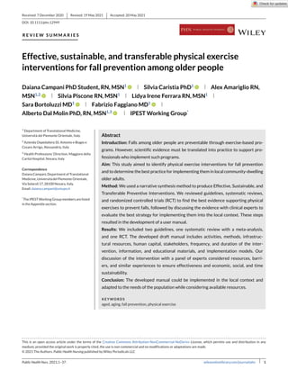 Received: 7 December 2020 Revised: 19 May 2021 Accepted: 20 May 2021
DOI: 10.1111/phn.12949
R E V I E W S U M M A R I E S
Effective, sustainable, and transferable physical exercise
interventions for fall prevention among older people
Daiana Campani PhD Student, RN, MSN1
Silvia Caristia PhD1
Alex Amariglio RN,
MSN1,2
Silvia Piscone RN, MSN1
Lidya Irene Ferrara RN, MSN1
Sara Bortoluzzi MD1
Fabrizio Faggiano MD1
Alberto Dal Molin PhD, RN, MSN1,3
IPEST Working Group*
1
Department of Translational Medicine,
Università del Piemonte Orientale, Italy
2
Azienda Ospedaliera SS. Antonio e Biagio e
Cesare Arrigo, Alessandria, Italy
3
Health Professions’ Direction, Maggiore della
Carità Hospital, Novara, Italy
Correspondence
DaianaCampani,DepartmentofTranslational
Medicine,UniversitàdelPiemonteOrientale,
ViaSolaroli17,28100Novara,Italy.
Email:daiana.campani@uniupo.it
*
TheIPESTWorkingGroupmembersarelisted
intheAppendix section.
Abstract
Introduction: Falls among older people are preventable through exercise-based pro-
grams. However, scientific evidence must be translated into practice to support pro-
fessionals who implement such programs.
Aim: This study aimed to identify physical exercise interventions for fall prevention
and to determine the best practice for implementing them in local community-dwelling
older adults.
Method: We used a narrative synthesis method to produce Effective, Sustainable, and
Transferable Preventive Interventions. We reviewed guidelines, systematic reviews,
and randomized controlled trials (RCT) to find the best evidence supporting physical
exercises to prevent falls, followed by discussing the evidence with clinical experts to
evaluate the best strategy for implementing them into the local context. These steps
resulted in the development of a user manual.
Results: We included two guidelines, one systematic review with a meta-analysis,
and one RCT. The developed draft manual includes activities, methods, infrastruc-
tural resources, human capital, stakeholders, frequency, and duration of the inter-
vention, information, and educational materials, and implementation models. Our
discussion of the intervention with a panel of experts considered resources, barri-
ers, and similar experiences to ensure effectiveness and economic, social, and time
sustainability.
Conclusion: The developed manual could be implemented in the local context and
adapted to the needs of the population while considering available resources.
KEYWORDS
aged, aging, fall prevention, physical exercise
This is an open access article under the terms of the Creative Commons Attribution-NonCommercial-NoDerivs License, which permits use and distribution in any
medium, provided the original work is properly cited, the use is non-commercial and no modifications or adaptations are made.
© 2021 The Authors. Public Health Nursing published by Wiley Periodicals LLC
Public Health Nurs. 2021;1–37. wileyonlinelibrary.com/journal/phn 1
 