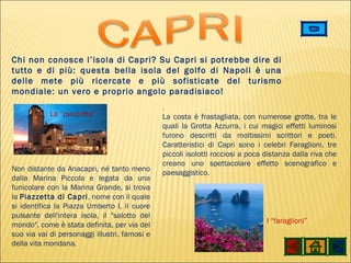 La “piazzetta” I “faraglioni” . La costa è frastagliata, con numerose grotte, tra le quali la Grotta Azzurra, i cui magici effetti luminosi furono descritti da moltissimi scrittori e poeti. Caratteristici di Capri sono i celebri Faraglioni, tre piccoli isolotti rocciosi a poca distanza dalla riva che creano uno spettacolare effetto scenografico e paesaggistico.  Chi non conosce l’isola di Capri? Su Capri si potrebbe dire di tutto e di più: questa bella isola del golfo di Napoli è una delle mete più ricercate e più sofisticate del turismo mondiale: un vero e proprio angolo paradisiaco!  Non distante da Anacapri, né tanto meno dalla Marina Piccola e legata da una funicolare con la Marina Grande, si trova la  Piazzetta di Capri , nome con il quale si identifica la Piazza Umberto I, il cuore pulsante dell'intera isola, il "salotto del mondo", come è stata definita, per via del suo via vai di personaggi illustri, famosi e della vita mondana. 