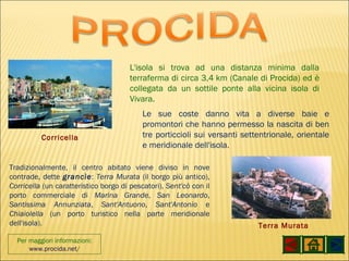 Per maggiori informazioni: www.procida.net / L'isola si trova ad una distanza minima dalla terraferma di circa 3,4 km (Canale di Procida) ed è collegata da un sottile ponte alla vicina isola di Vivara. Le sue coste danno vita a diverse baie e promontori che hanno permesso la nascita di ben tre porticcioli sui versanti settentrionale, orientale e meridionale dell'isola . Tradizionalmente, il centro abitato viene diviso in nove contrade, dette  grancìe :  Terra Murata  (il borgo più antico),  Corricella  (un caratteristico borgo di pescatori),  Sent'cò  con il porto commerciale di  Marina Grande ,  San Leonardo ,  Santissima Annunziata ,  Sant'Antuono ,  Sant'Antonio  e  Chiaiolella  (un porto turistico nella parte meridionale dell'isola). Terra Murata Corricella 