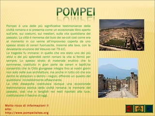 Molto ricco di informazioni il sito: http://www.pompeiisites.org / Pompei è una delle più significative testimonianze della civiltà romana e si presenta come un eccezionale libro aperto sull’arte, sui costumi, sui mestieri, sulla vita quotidiana del passato. La città è riemersa dal buio dei se­coli così come era al momento in cui venne all’improvviso coperta da uno spesso strato di ceneri fuoriuscite, insieme alla lava, con la devastante eruzione del Vesuvio nel 79 d.C. La tragedia fu immane: in quello che era stato uno dei più attivi e dei più splendidi centri romani la vita si fermò per sempre. Lo spesso strato di materiale eruttivo che lo sommerse, costituito in gran parte da ceneri e lapilli,ha consentito che la Città giungesse integra fino ai nostri giorni non solo nelle sue architetture, ma anche in tutto ciò che era dentro le abitazioni o dentro i negozi, offrendo un quadro del quotidiano’ incredibilmente affascinante. La città dissepolta costituisce dunque una eccezionale testimonianza storica della civiltà romana: le memorie del passato, così vive e tangibili nei resti riportati alla luce, costituiscono il fascino di oggi. 
