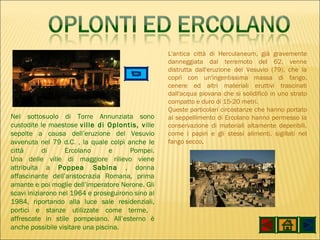 Nel sottosuolo di Torre Annunziata sono custodite le maestose  ville di Oplontis, v ille sepolte a causa dell’eruzione del Vesuvio avvenuta nel 79 d.C. , la quale colpì anche le città di Ercolano e Pompei. Una delle ville di maggiore rilievo viene attribuita a  Poppea Sabina  , donna affascinante dell’aristocrazia Romana, prima amante e poi moglie dell’imperatore Nerone. Gli scavi iniziarono nel 1964 e proseguirono sino al 1984, riportando alla luce sale residenziali, portici e stanze utilizzate come terme,  affrescate in stile pompeiano. All’esterno è anche possibile visitare una piscina. L'antica città di Herculaneum, già gravemente danneggiata dal terremoto del 62, venne distrutta dall'eruzione del Vesuvio (79), che la coprì con un'ingentissima massa di fango, cenere ed altri materiali eruttivi trascinati dall'acqua piovana che si solidificò in uno strato compatto e duro di 15-20 metri. Queste particolari circostanze che hanno portato al seppellimento di Ercolano hanno permesso la conservazione di materiali altamente deperibili, come i papiri e gli stessi alimenti, sigillati nel fango secco .  