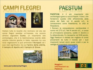 www.parcodeicampiflegrei.it Visitare tutte le località che rientrano nel sito dei campi flegrei sarebbe un’impresa, ma occorre almeno segnalare  Cuma , un importante sito archeologico, che è la testimonianza vivente delle antiche colonne greche in Italia; nascosta tra una ricca vegetazione si può ammirare  l'Acropoli  ed i suoi resti significativi, tra cui  l'antro della sibilla ,  il tempio di Apollo ed il tempio di Giove . PAESTUM , è il più importante sito archeologico greco a sud di Napoli. I Greci, che fondarono questa città all'estremità della piana del Sele nel VI secolo a.C., la conoscevano come Poseidonia, la città di Poseidone. I Romani la conquistarono cambiandole il nome nel 273 a.C. Nel IX secolo d.C., a causa di un'invasione saracena, cadde in declino e fu abbandonata. Fu riscoperta nel XVIII secolo. Oggi Paestum è visitata dai migliaia di turisti provenienti da tutto il mondo per i suoi imponenti templi dorici quasi intatti e per le vestigia di importanti monumenti. Maggiori informazioni su Paestum 