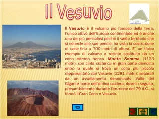 Il  Vesuvio  è il vulcano più famoso della terra, l’unico attivo dell’Europa continentale ed è anche uno dei più pericolosi poiché il vasto territorio che si estende alle sue pendici ha visto la costruzione di case fino a 700 metri di altura. E’ un tipico esempio di vulcano a recinto costituito da un cono esterno tronco,  Monte Somma  (1133 metri), con cinta craterica in gran parte demolita entro la quale si trova un cono più piccolo rappresentato dal Vesuvio (1281 metri), separati da un avvallamento denominato Valle del Gigante, parte dell'antica caldera, dove in seguito, presumibilmente durante l'eruzione del 79 d.C., si formò il Gran Cono o Vesuvio. 