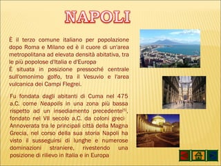 È il terzo comune italiano per popolazione dopo Roma e Milano ed è il cuore di un'area metropolitana ad elevata densità abitativa, tra le più popolose d'Italia e d'Europa . È situata in posizione pressoché centrale sull'omonimo golfo, tra il Vesuvio e l'area vulcanica dei Campi Flegrei. Fu fondata dagli abitanti di Cuma nel 475 a.C. come  Neapolis  in una zona più bassa rispetto ad un insediamento precedente [5] , fondato nel VII secolo a.C. da coloni greci .   Annoverata tra le principali città della Magna Grecia, nel corso della sua storia Napoli ha visto il susseguirsi di lunghe e numerose dominazioni straniere, rivestendo una posizione di rilievo in Italia e in Europa 