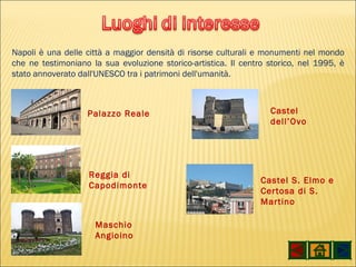 Napoli è una delle città a maggior densità di risorse culturali e monumenti nel mondo che ne testimoniano la sua evoluzione storico-artistica. Il centro storico, nel 1995, è stato annoverato dall'UNESCO tra i patrimoni dell'umanità. Palazzo Reale Reggia di Capodimonte Maschio Angioino Castel dell’Ovo Castel S. Elmo e Certosa di S. Martino 