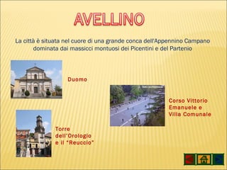 La città è situata nel cuore di una grande conca dell'Appennino Campano dominata dai massicci montuosi dei Picentini e del Partenio Duomo Torre dell’Orologio e il “Reuccio” Corso Vittorio Emanuele e Villa Comunale 